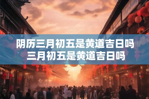 阴历三月初五是黄道吉日吗 三月初五是黄道吉日吗