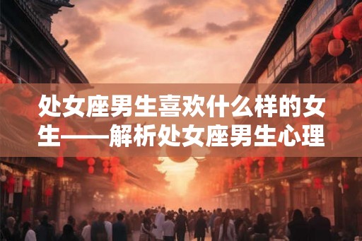 处女座男生喜欢什么样的女生——解析处女座男生心理与喜好 处女座男生喜欢什么样的女生——解析处女座男生心理与喜好