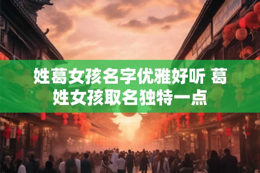 姓葛女孩名字优雅好听 葛姓女孩取名独特一点
