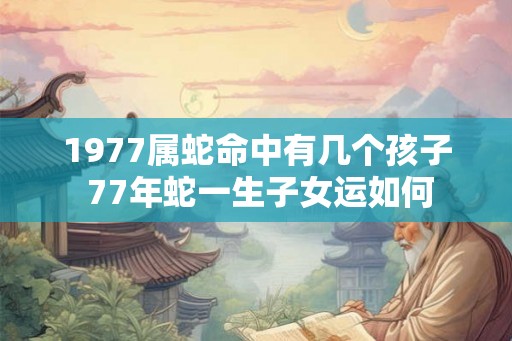 1977属蛇命中有几个孩子 77年蛇一生子女运如何