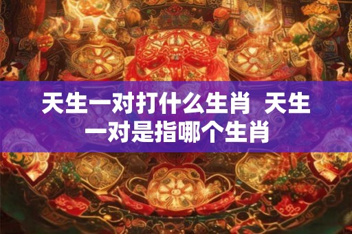 天生一对打什么生肖  天生一对是指哪个生肖