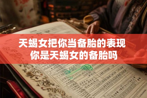 天蝎女把你当备胎的表现 你是天蝎女的备胎吗 天蝎女把你当备胎的表现 你是天蝎女的备胎吗