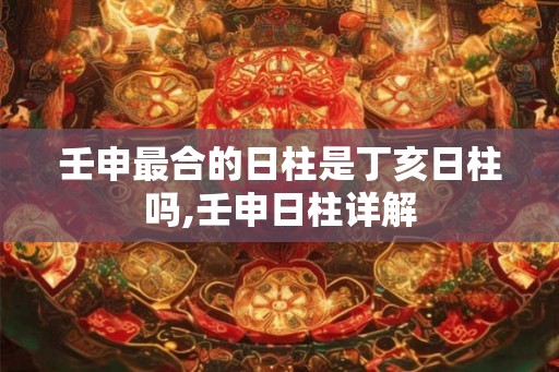 壬申最合的日柱是丁亥日柱吗,壬申日柱详解
