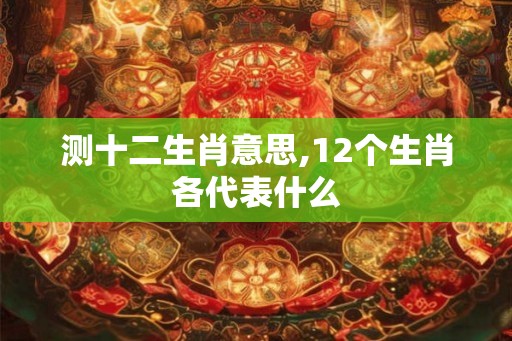 测十二生肖意思,12个生肖各代表什么 测十二生肖意思,12个生肖各代表什么