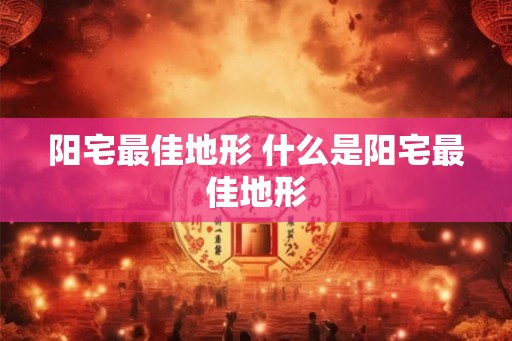 阳宅最佳地形 什么是阳宅最佳地形