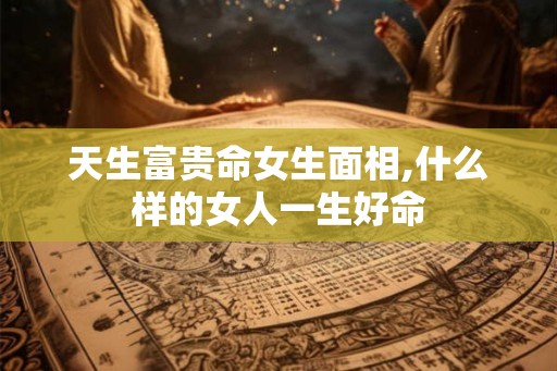 天生富贵命女生面相,什么样的女人一生好命