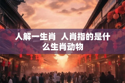 人解一生肖  人肖指的是什么生肖动物