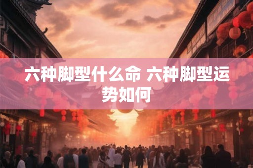 六种脚型什么命 六种脚型运势如何