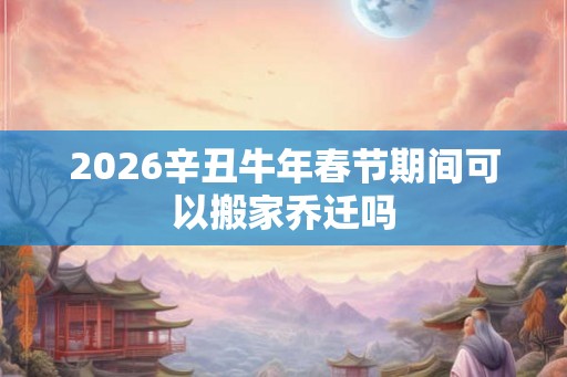 2026辛丑牛年春节期间可以搬家乔迁吗