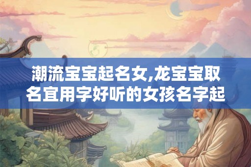 潮流宝宝起名女,龙宝宝取名宜用字好听的女孩名字起名大全