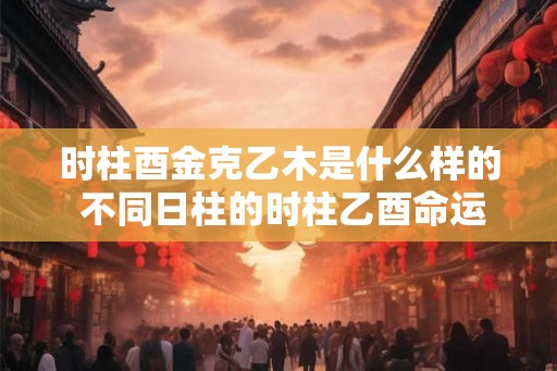 时柱酉金克乙木是什么样的 不同日柱的时柱乙酉命运