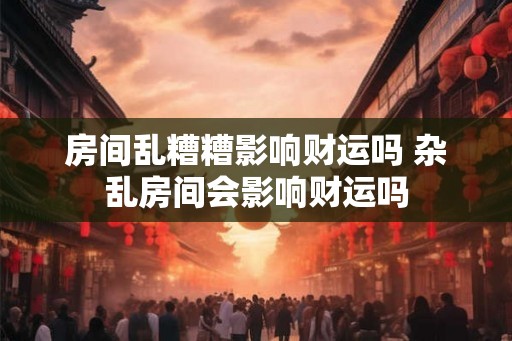 房间乱糟糟影响财运吗 杂乱房间会影响财运吗
