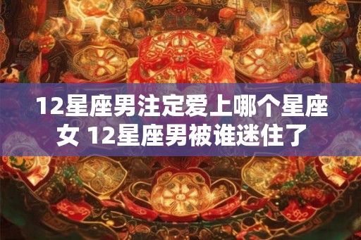 12星座男注定爱上哪个星座女 12星座男被谁迷住了 12星座男注定爱上哪个星座女 12星座男被谁迷住了