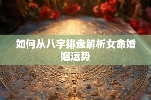 如何从八字排盘解析女命婚姻运势