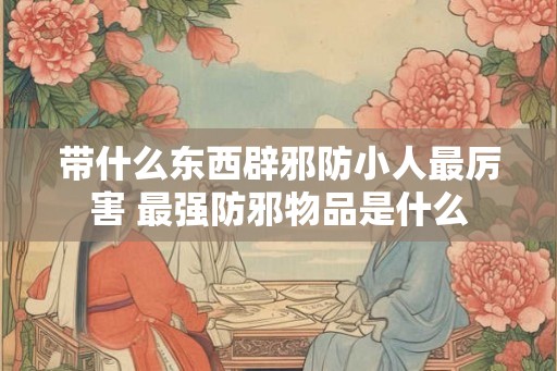 带什么东西辟邪防小人最厉害 最强防邪物品是什么 带什么东西辟邪防小人最厉害 最强防邪物品是什么