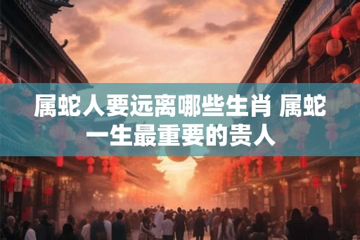 属蛇人要远离哪些生肖 属蛇一生最重要的贵人 属蛇人要远离哪些生肖 属蛇一生最重要的贵人