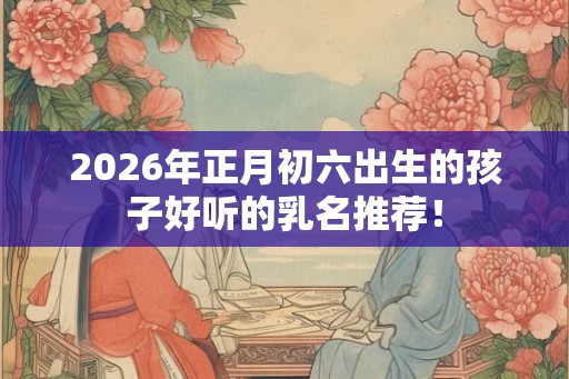 2026年正月初六出生的孩子好听的乳名推荐！