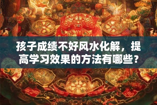 孩子成绩不好风水化解，提高学习效果的方法有哪些？