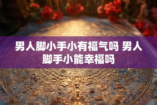 男人脚小手小有福气吗 男人脚手小能幸福吗