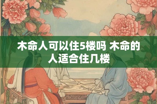 木命人可以住5楼吗 木命的人适合住几楼 木命人可以住5楼吗 木命的人适合住几楼