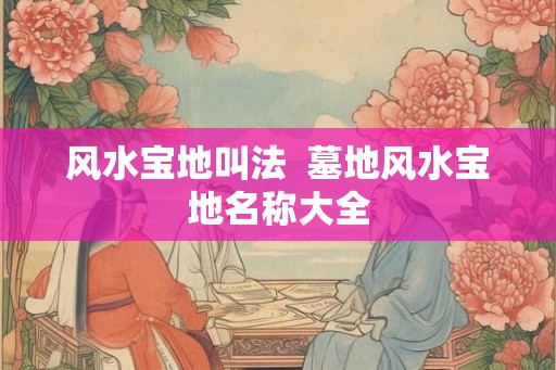 风水宝地叫法 墓地风水宝地名称大全 风水宝地叫法 墓地风水宝地名称大全