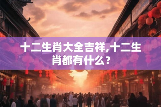十二生肖大全吉祥,十二生肖都有什么？