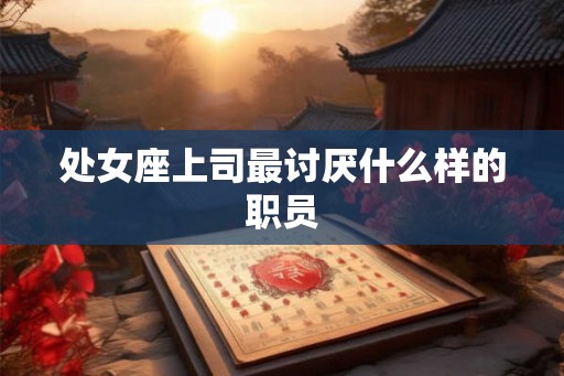 处女座上司最讨厌什么样的职员 处女座上司最讨厌什么样的职员