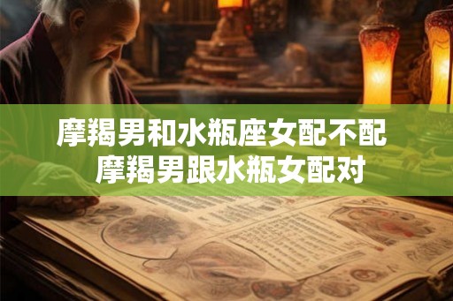 摩羯男和水瓶座女配不配 摩羯男跟水瓶女配对 摩羯男和水瓶座女配不配 摩羯男跟水瓶女配对
