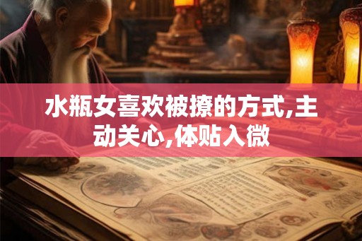 水瓶女喜欢被撩的方式,主动关心,体贴入微