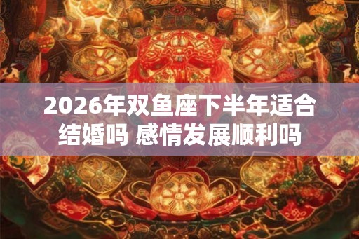 2026年双鱼座下半年适合结婚吗 感情发展顺利吗