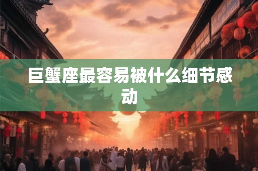巨蟹座最容易被什么细节感动 巨蟹座最容易被什么细节感动