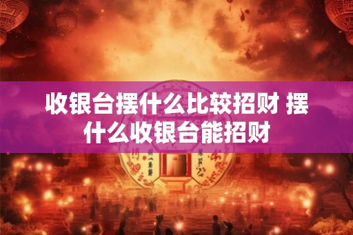 收银台摆什么比较招财 摆什么收银台能招财