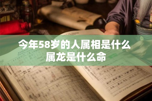 今年58岁的人属相是什么 属龙是什么命