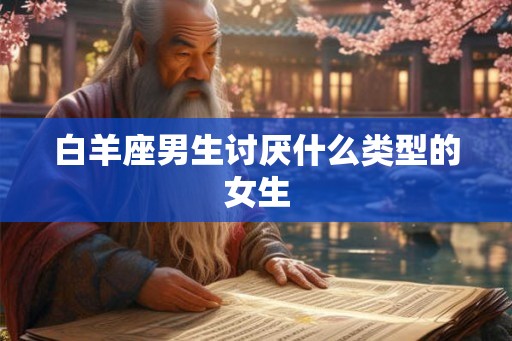 白羊座男生讨厌什么类型的女生 白羊座男生讨厌什么类型的女生