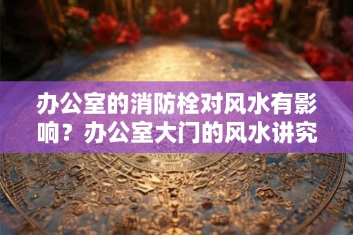 办公室的消防栓对风水有影响?办公室大门的风水讲究 办公室的消防栓对风水有影响?办公室大门的风水讲究
