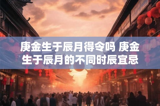 庚金生于辰月得令吗 庚金生于辰月的不同时辰宜忌
