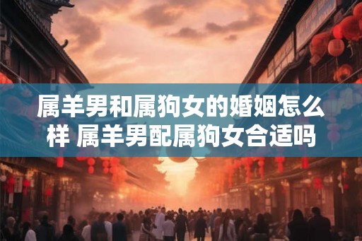 属羊男和属狗女的婚姻怎么样 属羊男配属狗女合适吗