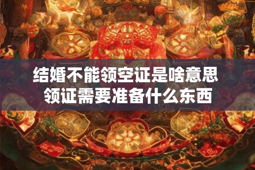 结婚不能领空证是啥意思 领证需要准备什么东西