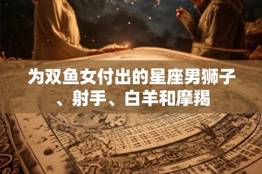 为双鱼女付出的星座男狮子、射手、白羊和摩羯