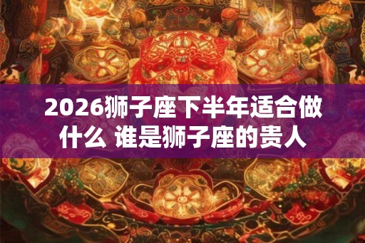 2026狮子座下半年适合做什么 谁是狮子座的贵人