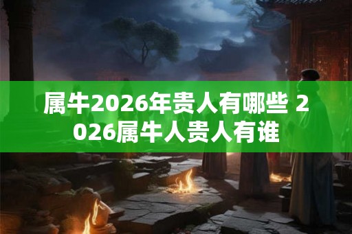 属牛2026年贵人有哪些 2026属牛人贵人有谁