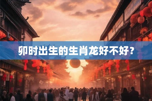 卯时出生的生肖龙好不好？