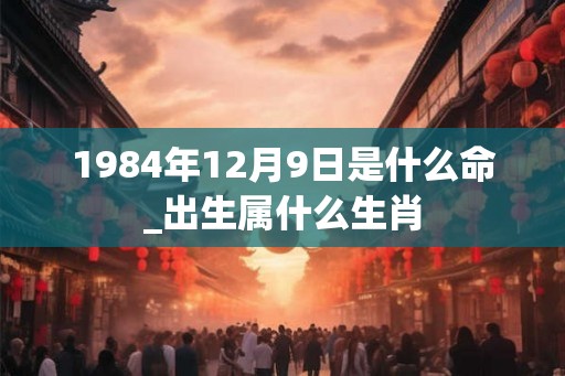1984年12月9日是什么命_出生属什么生肖 1984年12月9日是什么命_出生属什么生肖