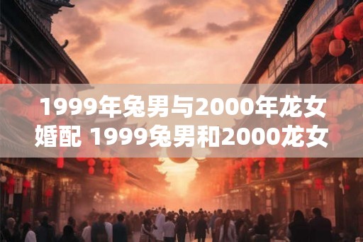 1999年兔男与2000年龙女婚配 1999兔男和2000龙女适合结婚吗