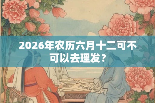 2026年农历六月十二可不可以去理发？