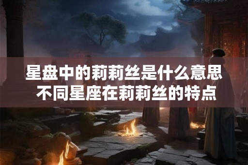 星盘中的莉莉丝是什么意思 不同星座在莉莉丝的特点