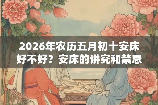 2026年农历五月初十安床好不好?安床的讲究和禁忌? 2026年农历五月初十安床好不好?安床的讲究和禁忌?