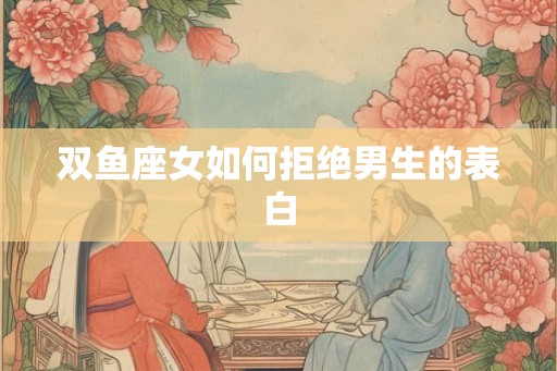 双鱼座女如何拒绝男生的表白 双鱼座女如何拒绝男生的表白