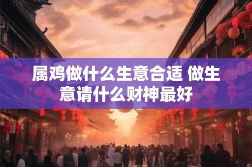 属鸡做什么生意合适 做生意请什么财神最好