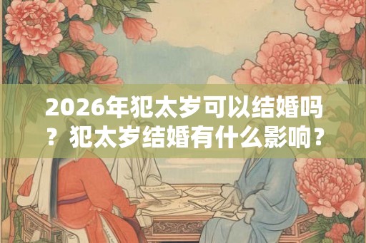 2026年犯太岁可以结婚吗？犯太岁结婚有什么影响？